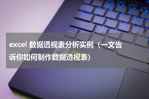 excel 数据透视表分析实例（一文告诉你如何制作数据透视表）