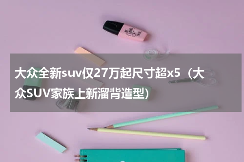 大众全新suv仅27万起尺寸超x5（大众SUV家族上新溜背造型）