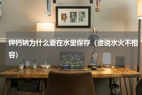 钾钙钠为什么要在水里保存（谁说水火不相容）