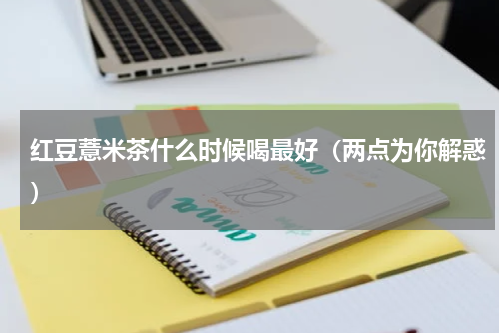红豆薏米茶什么时候喝最好（两点为你解惑）