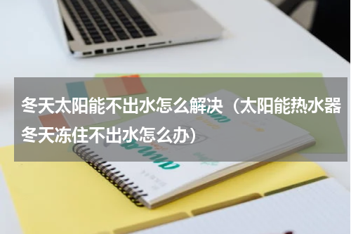 冬天太阳能不出水怎么解决（太阳能热水器冬天冻住不出水怎么办）
