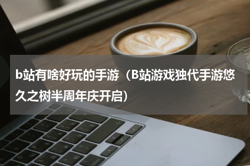 b站有啥好玩的手游（B站游戏独代手游悠久之树半周年庆开启）
