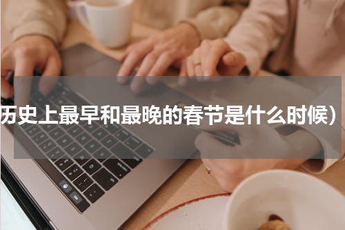 历史上最早和最晚的春节是什么时候）