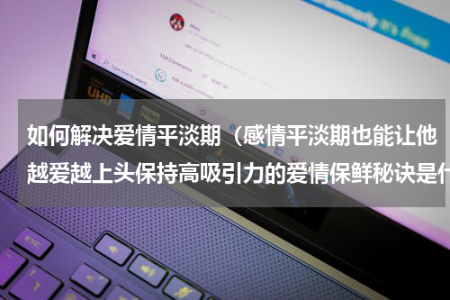 如何解决爱情平淡期（感情平淡期也能让他越爱越上头保持高吸引力的爱情保鲜秘诀是什么）