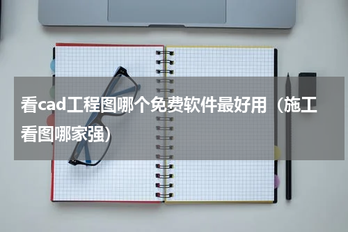 看cad工程图哪个免费软件最好用（施工看图哪家强）