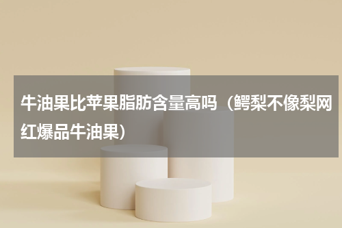 牛油果比苹果脂肪含量高吗（鳄梨不像梨网红爆品牛油果）