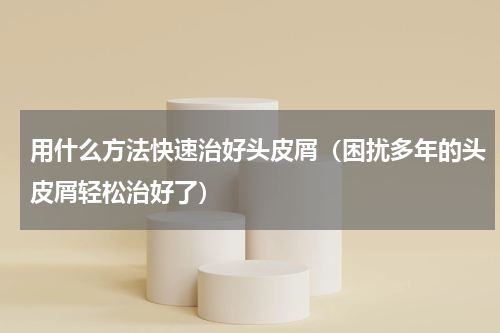 用什么方法快速治好头皮屑（困扰多年的头皮屑轻松治好了）