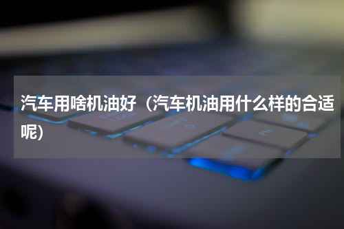 汽车用啥机油好（汽车机油用什么样的合适呢）