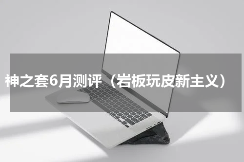 神之套6月测评（岩板玩皮新主义）