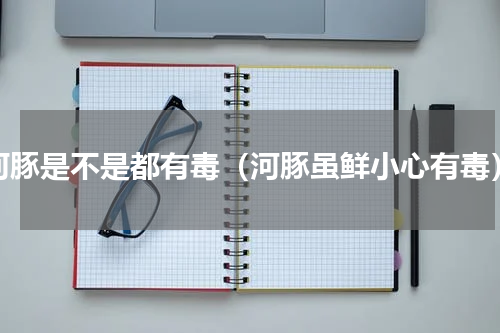 河豚是不是都有毒（河豚虽鲜小心有毒）