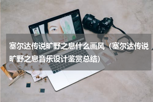 塞尔达传说旷野之息什么画风（塞尔达传说旷野之息音乐设计鉴赏总结）