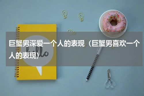 巨蟹男深爱一个人的表现（巨蟹男喜欢一个人的表现）