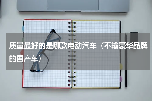 质量最好的是哪款电动汽车（不输豪华品牌的国产车）