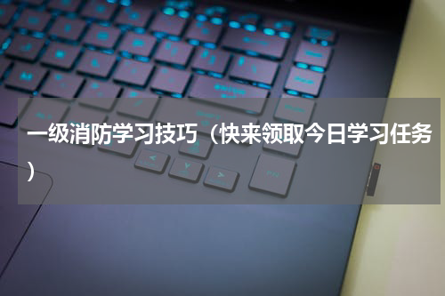 一级消防学习技巧（快来领取今日学习任务）