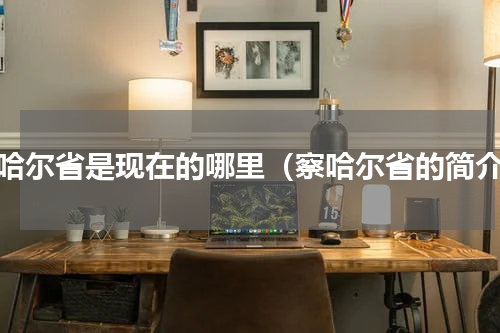 察哈尔省是现在的哪里（察哈尔省的简介）