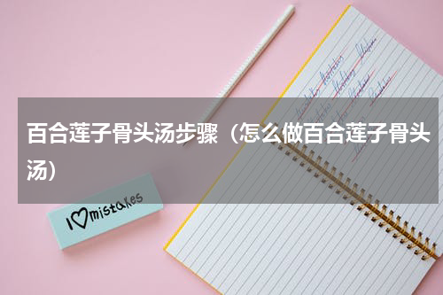 百合莲子骨头汤步骤（怎么做百合莲子骨头汤）