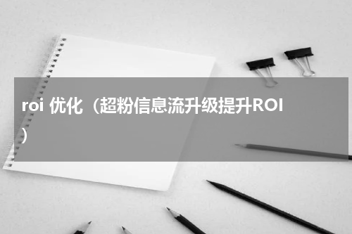 roi 优化（超粉信息流升级提升ROI）