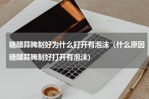 糖醋蒜腌制好为什么打开有泡沫（什么原因糖醋蒜腌制好打开有泡沫）
