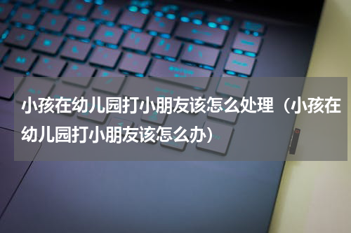 小孩在幼儿园打小朋友该怎么处理（小孩在幼儿园打小朋友该怎么办）