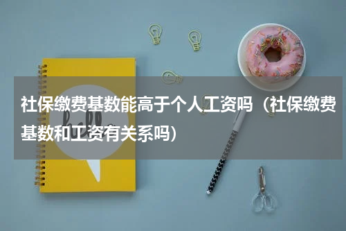 社保缴费基数能高于个人工资吗（社保缴费基数和工资有关系吗）