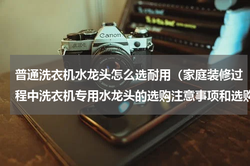 普通洗衣机水龙头怎么选耐用（家庭装修过程中洗衣机专用水龙头的选购注意事项和选购技巧介绍）