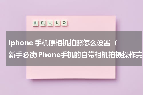 iphone 手机原相机拍照怎么设置（新手必读iPhone手机的自带相机拍摄操作完全指南）