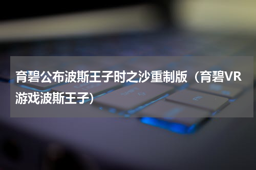 育碧公布波斯王子时之沙重制版（育碧VR游戏波斯王子）