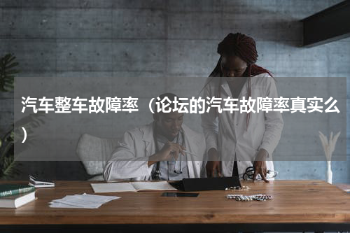 汽车整车故障率（论坛的汽车故障率真实么）