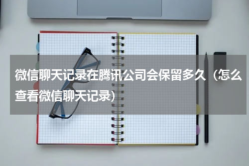 微信聊天记录在腾讯公司会保留多久（怎么查看微信聊天记录）
