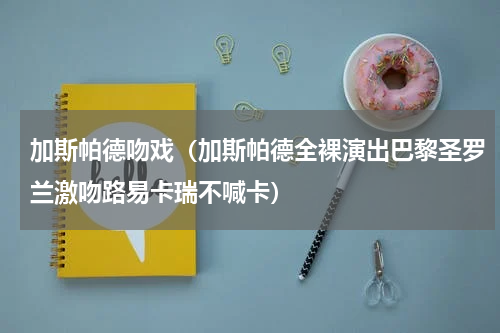加斯帕德吻戏（加斯帕德全裸演出巴黎圣罗兰激吻路易卡瑞不喊卡）