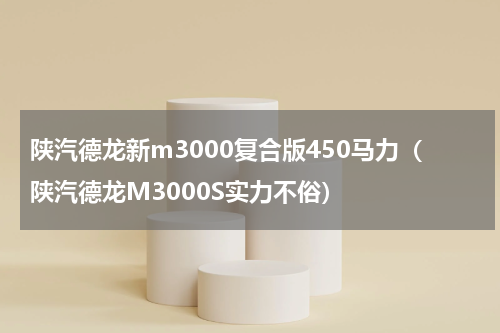 陕汽德龙新m3000复合版450马力（陕汽德龙M3000S实力不俗）