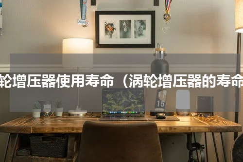 涡轮增压器使用寿命（涡轮增压器的寿命）