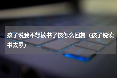 孩子说我不想读书了该怎么回复（孩子说读书太累）