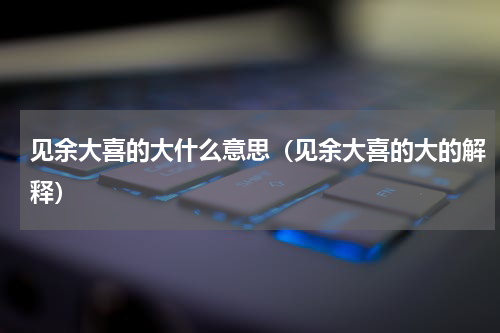 见余大喜的大什么意思（见余大喜的大的解释）