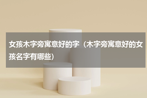 女孩木字旁寓意好的字（木字旁寓意好的女孩名字有哪些）