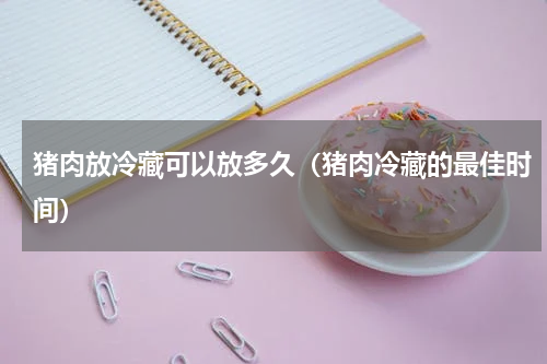 猪肉放冷藏可以放多久（猪肉冷藏的最佳时间）