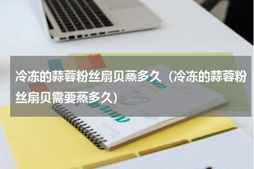 冷冻的蒜蓉粉丝扇贝蒸多久（冷冻的蒜蓉粉丝扇贝需要蒸多久）