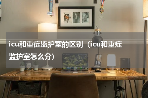 icu和重症监护室的区别（icu和重症监护室怎么分）