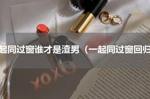 一起同过窗谁才是渣男（一起同过窗回归）