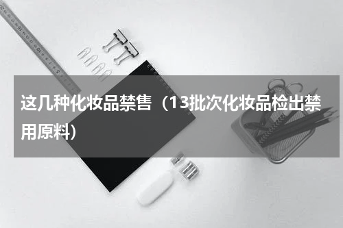 这几种化妆品禁售（13批次化妆品检出禁用原料）