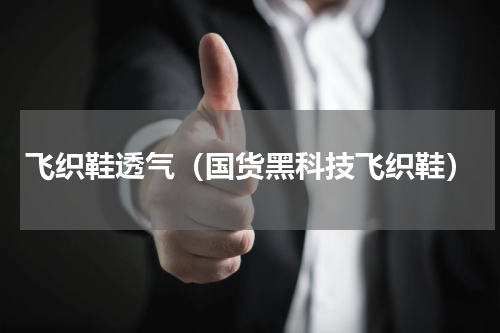 飞织鞋透气（国货黑科技飞织鞋）