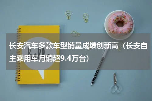 长安汽车多款车型销量成绩创新高（长安自主乘用车月销超9.4万台）