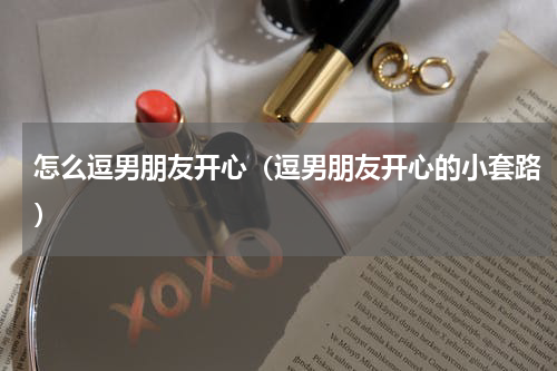 怎么逗男朋友开心（逗男朋友开心的小套路）