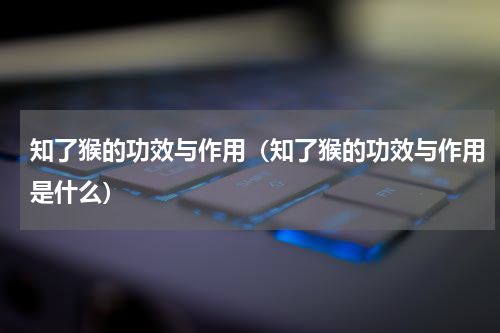 知了猴的功效与作用（知了猴的功效与作用是什么）
