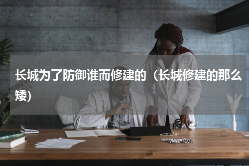 长城为了防御谁而修建的（长城修建的那么矮）