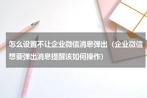 怎么设置不让企业微信消息弹出（企业微信想要弹出消息提醒该如何操作）