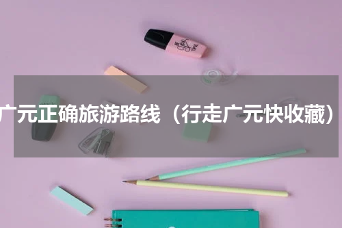 广元正确旅游路线（行走广元快收藏）