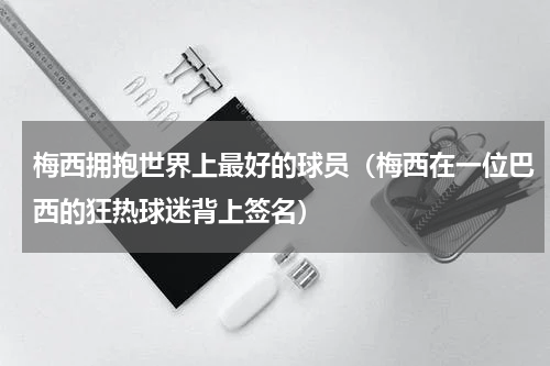 梅西拥抱世界上最好的球员（梅西在一位巴西的狂热球迷背上签名）