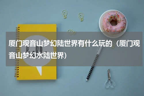 厦门观音山梦幻陆世界有什么玩的（厦门观音山梦幻水陆世界）
