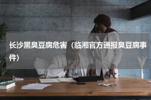 长沙黑臭豆腐危害（临湘官方通报臭豆腐事件）